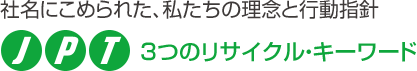 社名にこめられた、私たちの理念と行動指針 J・P・T　3つのリサイクル・キーワード